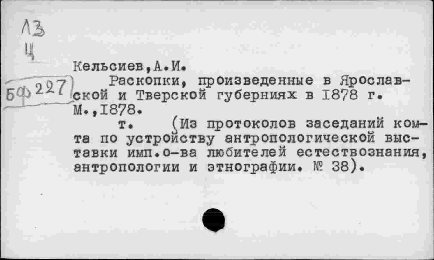 ﻿Ab
Кельсиев,А.И.
""Toy! Раскопки, произведенные в Ярослав-Бф22* ской и Тверской губерниях в 1878 г.
М.,1878.
т. (Из протоколов заседаний ком-та по устройству антропологической выставки имп.о-ва любителей естествознания, антропологии и этнографии. № 38).